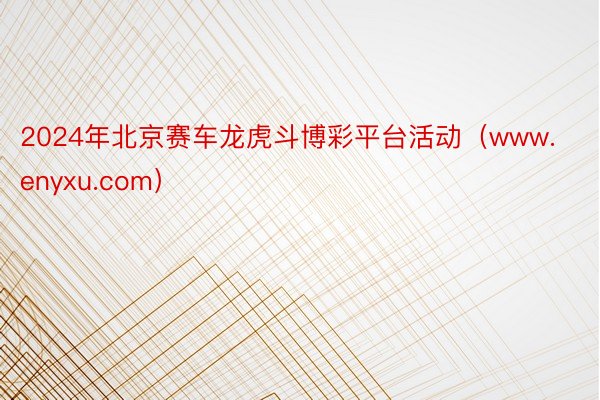 2024年北京赛车龙虎斗博彩平台活动（www.enyxu.com）