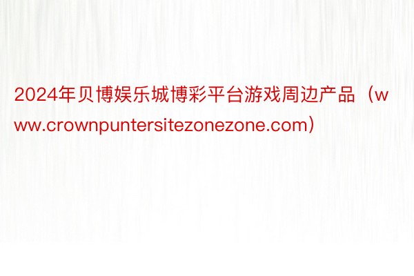 2024年贝博娱乐城博彩平台游戏周边产品（www.crownpuntersitezonezone.com）