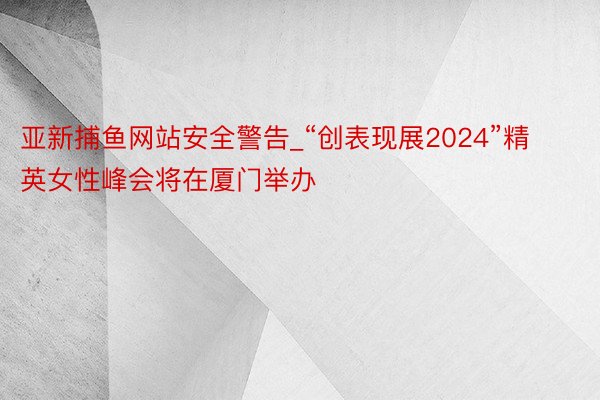 亚新捕鱼网站安全警告_“创表现展2024”精英女性峰会将在厦门举办
