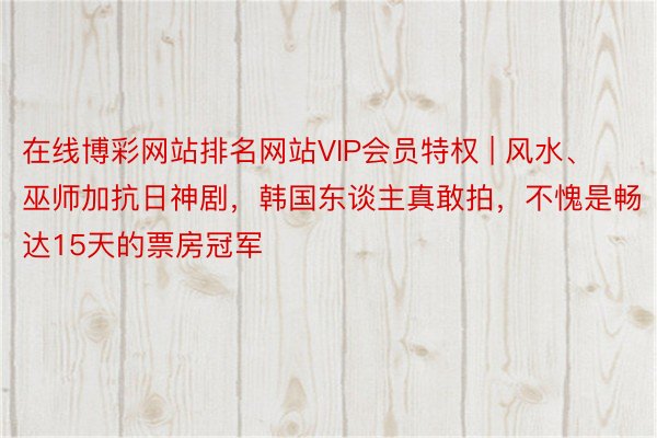 在线博彩网站排名网站VIP会员特权 | 风水、巫师加抗日神剧，韩国东谈主真敢拍，不愧是畅达15天的票房冠军