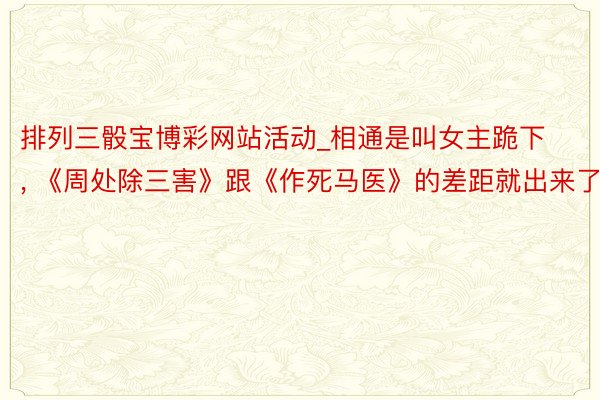 排列三骰宝博彩网站活动_相通是叫女主跪下, 《周处除三害》跟《作死马医》的差距就出来了