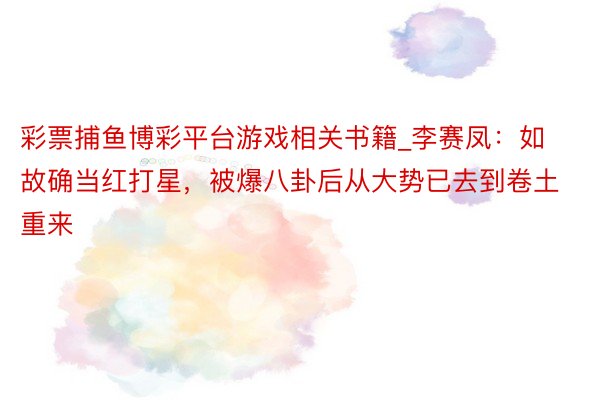 彩票捕鱼博彩平台游戏相关书籍_李赛凤：如故确当红打星，被爆八卦后从大势已去到卷土重来