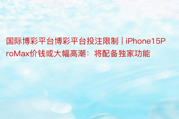 国际博彩平台博彩平台投注限制 | iPhone15ProMax价钱或大幅高潮：将配备独家功能