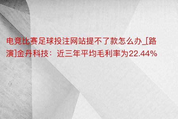 电竞比赛足球投注网站提不了款怎么办_[路演]金丹科技：近三年平均毛利率为22.44%