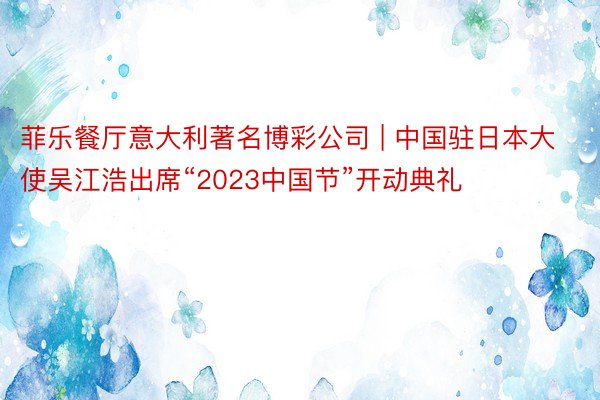 菲乐餐厅意大利著名博彩公司 | 中国驻日本大使吴江浩出席“2023中国节”开动典礼