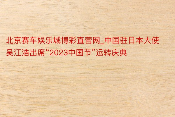 北京赛车娱乐城博彩直营网_中国驻日本大使吴江浩出席“2023中国节”运转庆典