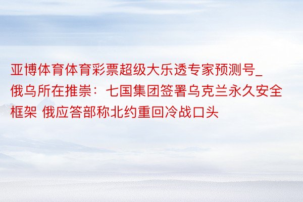 亚博体育体育彩票超级大乐透专家预测号_俄乌所在推崇：七国集团签署乌克兰永久安全框架 俄应答部称北约重回冷战口头