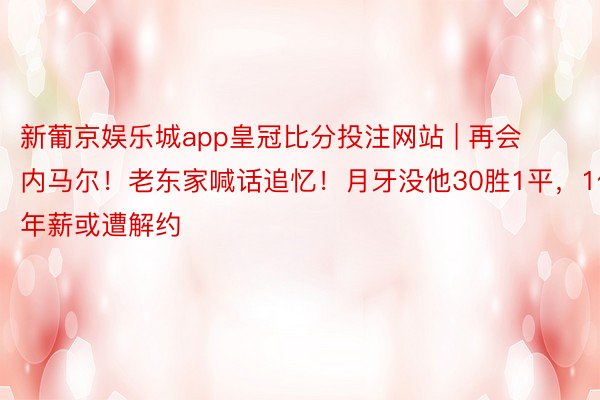 新葡京娱乐城app皇冠比分投注网站 | 再会内马尔！老东家喊话追忆！月牙没他30胜1平，1亿年薪或遭解约