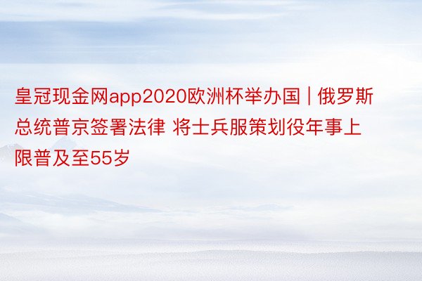 皇冠现金网app2020欧洲杯举办国 | 俄罗斯总统普京签署法律 将士兵服策划役年事上限普及至55岁