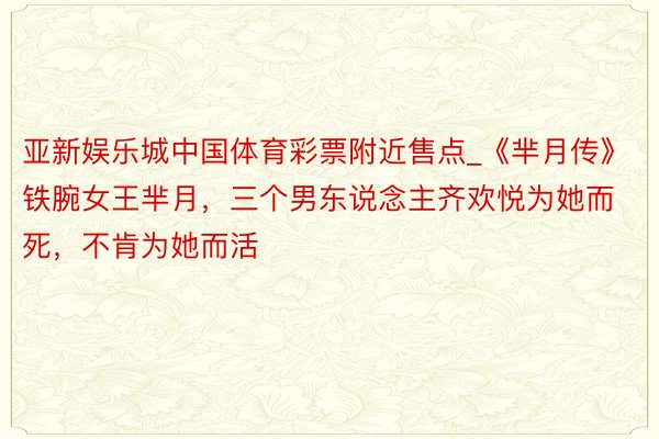 亚新娱乐城中国体育彩票附近售点_《芈月传》铁腕女王芈月，三个男东说念主齐欢悦为她而死，不肯为她而活