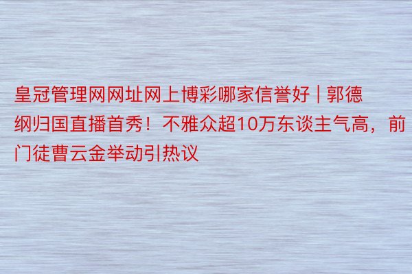 皇冠管理网网址网上博彩哪家信誉好 | 郭德纲归国直播首秀！不雅众超10万东谈主气高，前门徒曹云金举动引热议