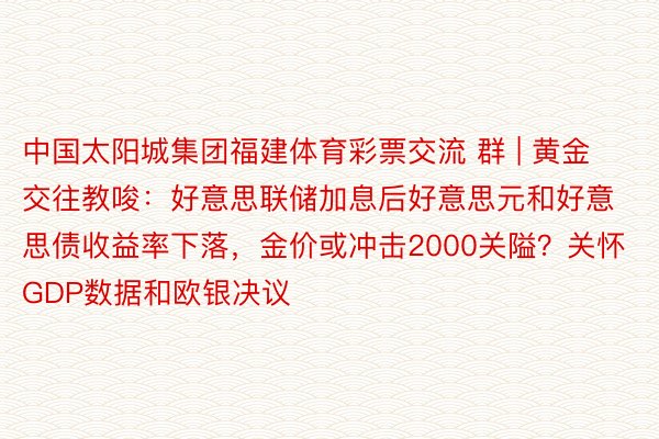 中国太阳城集团福建体育彩票交流 群 | 黄金交往教唆：好意思联储加息后好意思元和好意思债收益率下落，金价或冲击2000关隘？关怀GDP数据和欧银决议