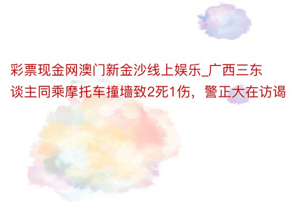 彩票现金网澳门新金沙线上娱乐_广西三东谈主同乘摩托车撞墙致2死1伤，警正大在访谒