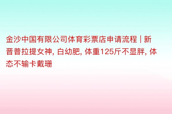 金沙中国有限公司体育彩票店申请流程 | 新晋普拉提女神, 白幼肥, 体重125斤不显胖, 体态不输卡戴珊