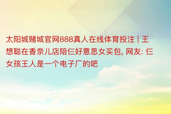 太阳城赌城官网888真人在线体育投注 | 王想聪在香奈儿店陪仨好意思女买包, 网友: 仨女孩王人是一个电子厂的吧