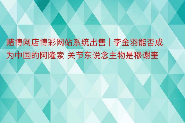 赌博网店博彩网站系统出售 | 李金羽能否成为中国的阿隆索 关节东说念主物是穆谢奎