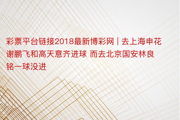 彩票平台链接2018最新博彩网 | 去上海申花谢鹏飞和高天意齐进球 而去北京国安林良铭一球没进