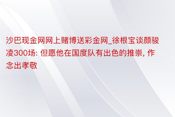 沙巴现金网网上赌博送彩金网_徐根宝谈颜骏凌300场: 但愿他在国度队有出色的推崇, 作念出孝敬