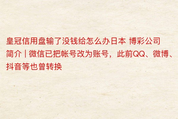 皇冠信用盘输了没钱给怎么办日本 博彩公司简介 | 微信已把帐号改为账号，此前QQ、微博、抖音等也曾转换