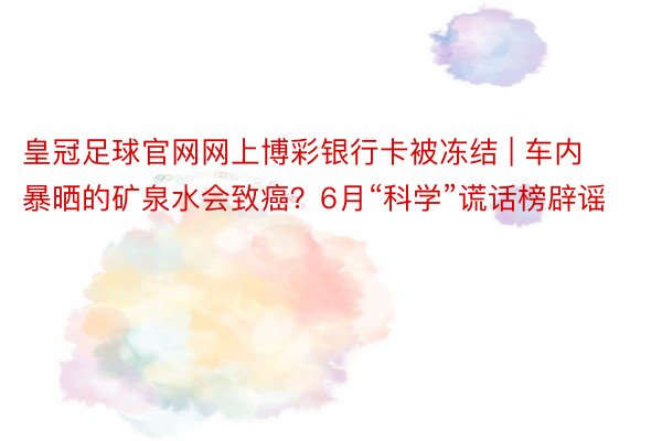 皇冠足球官网网上博彩银行卡被冻结 | 车内暴晒的矿泉水会致癌？6月“科学”谎话榜辟谣