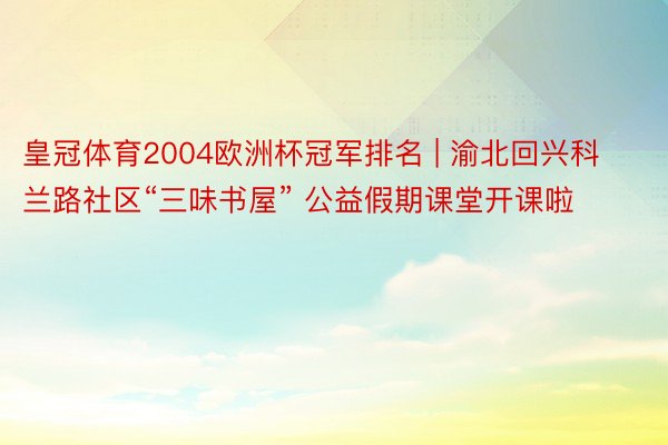 皇冠体育2004欧洲杯冠军排名 | 渝北回兴科兰路社区“三味书屋” 公益假期课堂开课啦