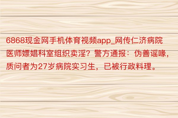 6868现金网手机体育视频app_网传仁济病院医师嫖娼科室组织卖淫?警方通报:伪善谣喙,质问者为27岁病院实习生,已被行政料理。