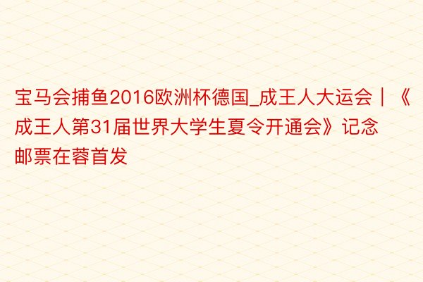 宝马会捕鱼2016欧洲杯德国_成王人大运会｜《成王人第31届世界大学生夏令开通会》记念邮票在蓉首发