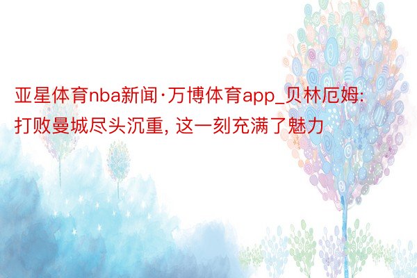 亚星体育nba新闻·万博体育app_贝林厄姆: 打败曼城尽头沉重, 这一刻充满了魅力