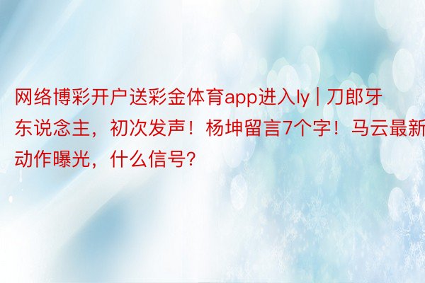 网络博彩开户送彩金体育app进入ly | 刀郎牙东说念主，初次发声！杨坤留言7个字！马云最新动作曝光，什么信号？