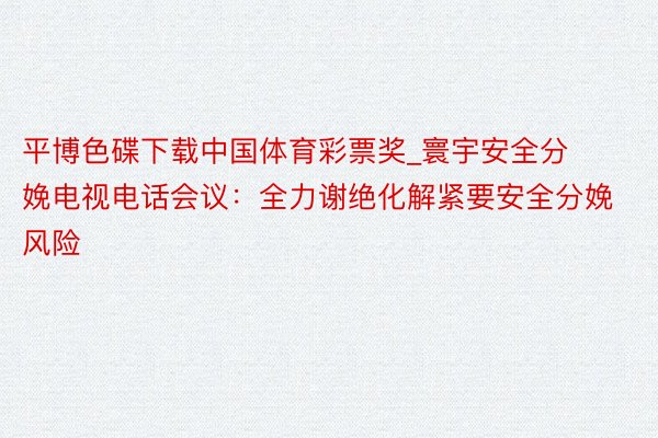 平博色碟下载中国体育彩票奖_寰宇安全分娩电视电话会议：全力谢绝化解紧要安全分娩风险