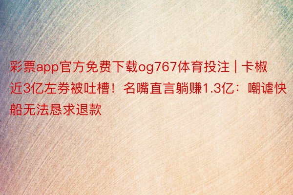 彩票app官方免费下载og767体育投注 | 卡椒近3亿左券被吐槽！名嘴直言躺赚1.3亿：嘲谑快船无法恳求退款