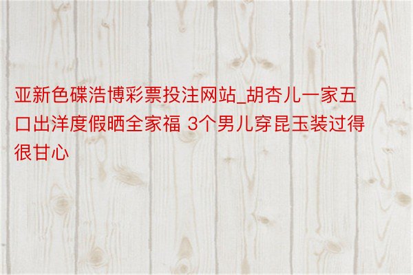 亚新色碟浩博彩票投注网站_胡杏儿一家五口出洋度假晒全家福 3个男儿穿昆玉装过得很甘心