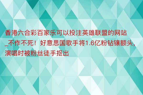 香港六合彩百家乐可以投注英雄联盟的网站_不作不死！好意思国歌手将1.6亿粉钻镶额头，演唱时被粉丝徒手抠出