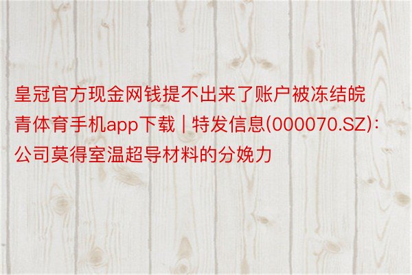 皇冠官方现金网钱提不出来了账户被冻结皖青体育手机app下载 | 特发信息(000070.SZ)：公司莫得室温超导材料的分娩力