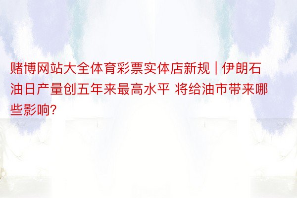 赌博网站大全体育彩票实体店新规 | 伊朗石油日产量创五年来最高水平 将给油市带来哪些影响？