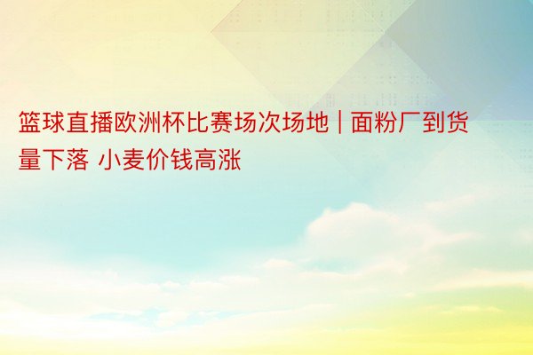 篮球直播欧洲杯比赛场次场地 | 面粉厂到货量下落 小麦价钱高涨