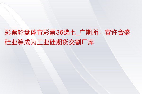 彩票轮盘体育彩票36选七_广期所：容许合盛硅业等成为工业硅期货交割厂库