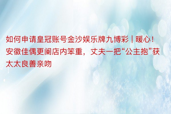 如何申请皇冠账号金沙娱乐牌九博彩 | 暖心！安徽佳偶更阑店内笨重，丈夫一把“公主抱”获太太良善亲吻