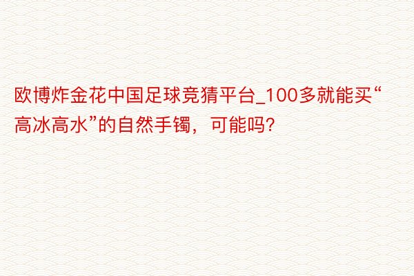 欧博炸金花中国足球竞猜平台_100多就能买“高冰高水”的自然手镯，可能吗？