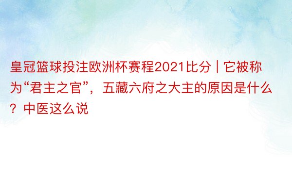 皇冠篮球投注欧洲杯赛程2021比分 | 它被称为“君主之官”，五藏六府之大主的原因是什么？中医这么说