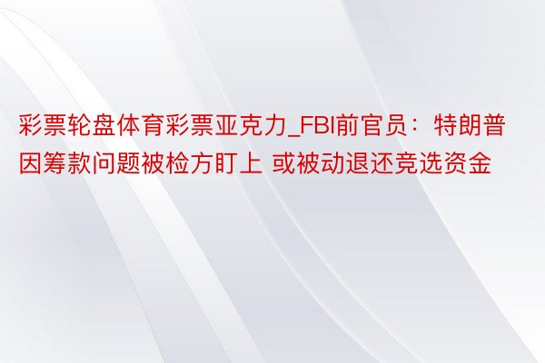 彩票轮盘体育彩票亚克力_FBI前官员：特朗普因筹款问题被检方盯上 或被动退还竞选资金