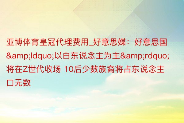 亚博体育皇冠代理费用_好意思媒：好意思国&ldquo;以白东说念主为主&rdquo;将在Z世代收场 10后少数族裔将占东说念主口无数