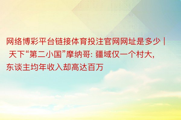 网络博彩平台链接体育投注官网网址是多少 | 天下“第二小国”摩纳哥: 疆域仅一个村大, 东谈主均年收入却高达百万