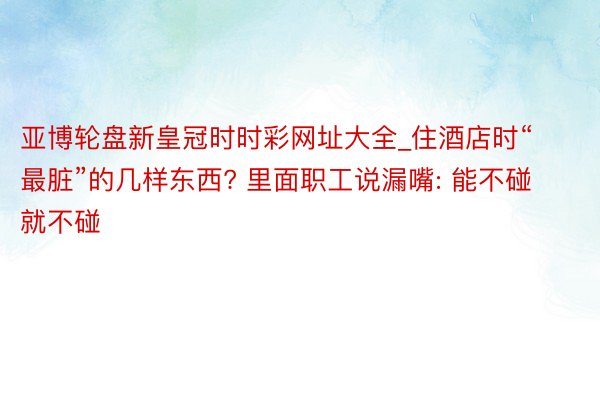 亚博轮盘新皇冠时时彩网址大全_住酒店时“最脏”的几样东西? 里面职工说漏嘴: 能不碰就不碰