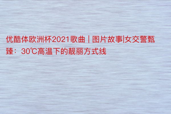 优酷体欧洲杯2021歌曲 | 图片故事|女交警甄臻：30℃高温下的靓丽方式线