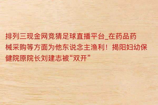 排列三现金网竞猜足球直播平台_在药品药械采购等方面为他东说念主渔利！揭阳妇幼保健院原院长刘建志被“双开”