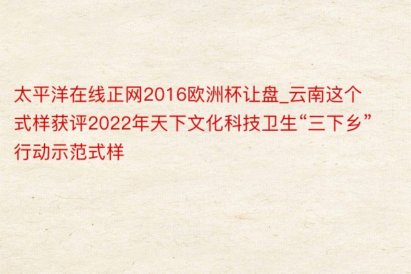 太平洋在线正网2016欧洲杯让盘_云南这个式样获评2022年天下文化科技卫生“三下乡”行动示范式样