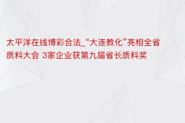 太平洋在线博彩合法_“大连教化”亮相全省质料大会 3家企业获第九届省长质料奖