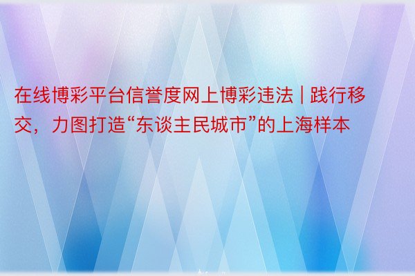 在线博彩平台信誉度网上博彩违法 | 践行移交，力图打造“东谈主民城市”的上海样本