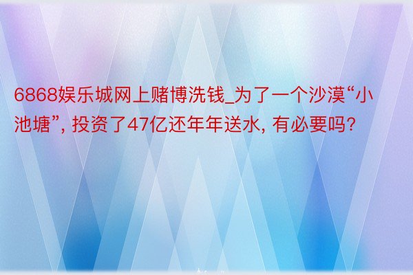 6868娱乐城网上赌博洗钱_为了一个沙漠“小池塘”, 投资了47亿还年年送水, 有必要吗?